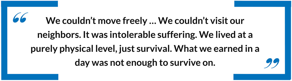 We couldn’t move freely … We couldn’t visit our neighbors. It was intolerable suffering. We lived at a purely physical level, just survival. What we earned in a day was not enough to survive on.