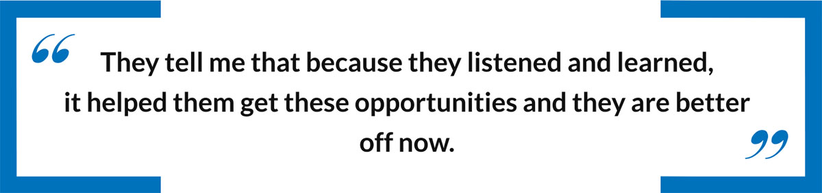 They tell me that because they listened and learned,  it helped them get these opportunities and they are better off now.