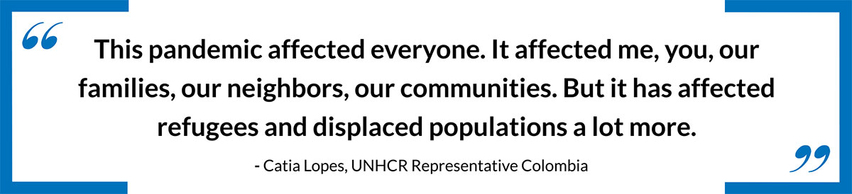 This pandemic affected everyone. It affected me, you, our families, our neighbors, our communities. But it has affected refugees and displaced populations a lot more.